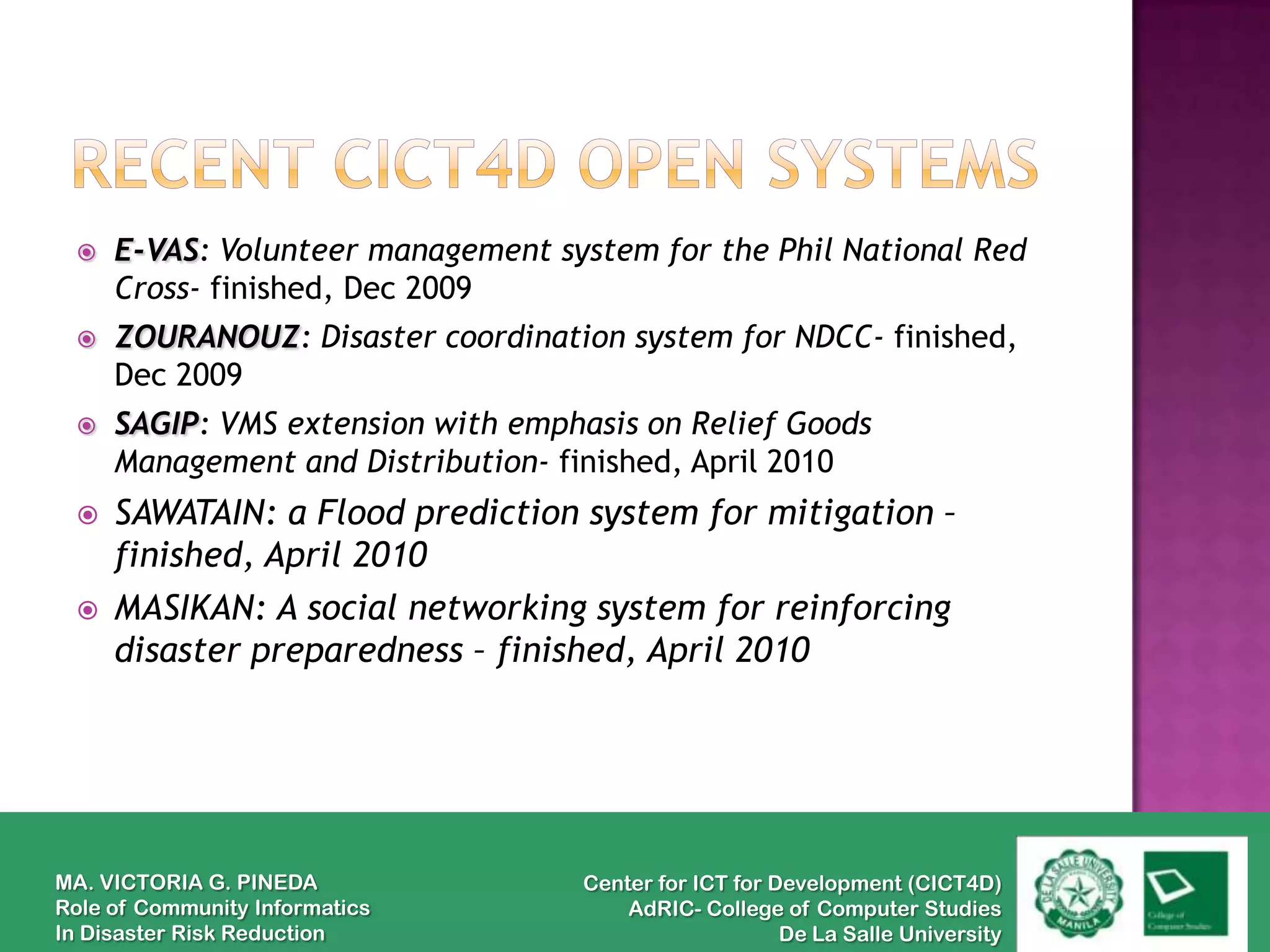    E-VAS: Volunteer management system for the Phil National Red
     Cross- finished, Dec 2009
    ZOURANOUZ: Disaster coordination system for NDCC- finished,
     Dec 2009
    SAGIP: VMS extension with emphasis on Relief Goods
     Management and Distribution- finished, April 2010
    SAWATAIN: a Flood prediction system for mitigation –
     finished, April 2010
    MASIKAN: A social networking system for reinforcing
     disaster preparedness – finished, April 2010




MA. VICTORIA G. PINEDA             Center for ICT for Development (CICT4D)
Role of Community Informatics          AdRIC- College of Computer Studies
In Disaster Risk Reduction                             De La Salle University
 