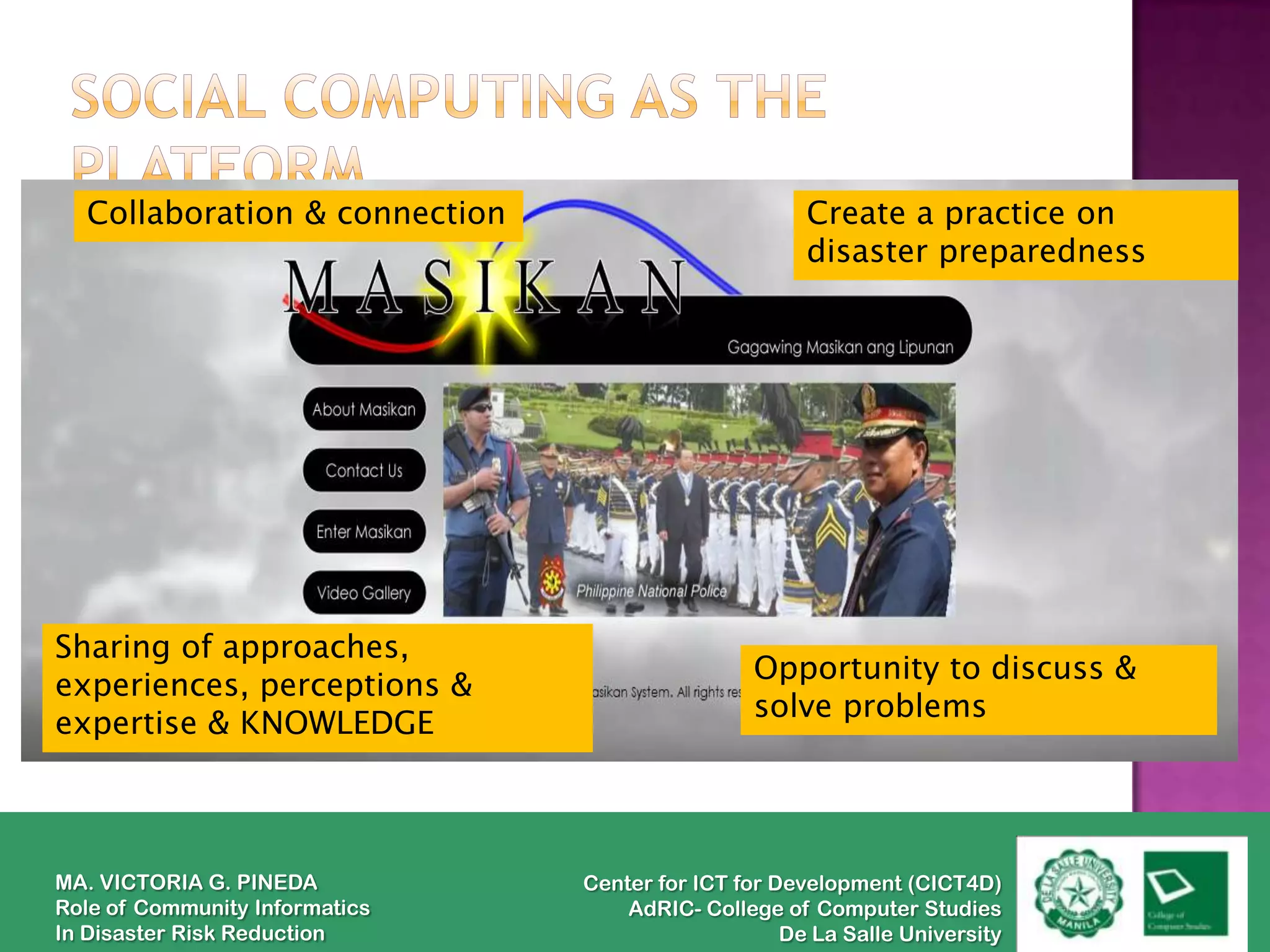 Collaboration & connection                          Create a practice on
                                                      disaster preparedness




Sharing of approaches,
                                                 Opportunity to discuss &
experiences, perceptions &
                                                 solve problems
expertise & KNOWLEDGE



MA. VICTORIA G. PINEDA          Center for ICT for Development (CICT4D)
Role of Community Informatics       AdRIC- College of Computer Studies
In Disaster Risk Reduction                          De La Salle University
 