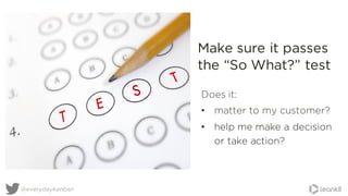 Does it:
• matter to my customer?
• help me make a decision
or take action?
Make sure it passes
the “So What?” test
@everydaykanban
 