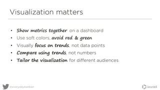 Visualization matters
• Show metrics together on a dashboard
• Use soft colors, avoid red & green
• Visually focus on trends, not data points
• Compare using trends, not numbers
• Tailor the visualization for different audiences
@everydaykanban
 