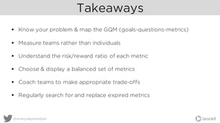 Takeaways
@everydaykanban
§ Know your problem & map the GQM (goals-questions-metrics)
§ Measure teams rather than individuals
§ Understand the risk/reward ratio of each metric
§ Choose & display a balanced set of metrics
§ Coach teams to make appropriate trade-offs
§ Regularly search for and replace expired metrics
 