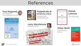 References
@everydaykanban
Troy Magennis
@t_magennis
FocusedObjective.com
PuppetLabs &
ITREVOLUTION
@PuppetLabs
#StateOfDevOps
Victor Basili
Goal-Question-
Metrics
Larry Maccherone
@LMaccherone
Patrick
Lencioni
The Advantage
 