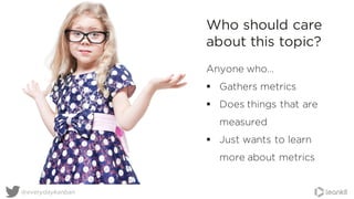 @everydaykanban
Anyone who…
§ Gathers metrics
§ Does things that are
measured
§ Just wants to learn
more about metrics
Who should care
about this topic?
 