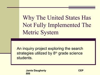 Why The United States Has Not Fully Implemented The Metric System An inquiry project exploring the search strategies utilized by 8 th  grade science students. Jamie Daugherty  CEP 806 