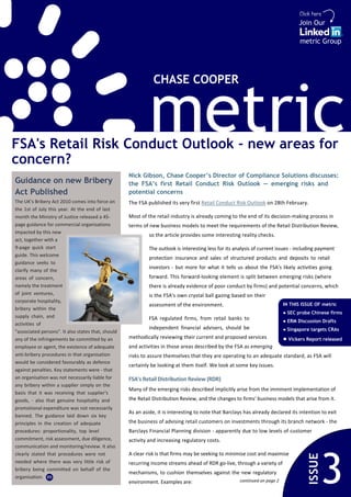 Click here
                                                                                                                                   Join Our

                                                                                                                                    metric Group




                                                               CHASE COOPER




FSA's Retail Risk Conduct Outlook - new areas for
concern?
                                                             metric
                                                    Nick Gibson, Chase Cooper’s Director of Compliance Solutions discusses:
Guidance on new Bribery                             the FSA’s first Retail Conduct Risk Outlook — emerging risks and
Act Published                                       potential concerns
The UK's Bribery Act 2010 comes into force on       The FSA published its very first Retail Conduct Risk Outlook on 28th February.
the 1st of July this year. At the end of last
month the Ministry of Justice released a 45-        Most of the retail industry is already coming to the end of its decision-making process in
page guidance for commercial organisations          terms of new business models to meet the requirements of the Retail Distribution Review,
impacted by this new
                                                             so the article provides some interesting reality checks.
act, together with a
9-page quick start                                           The outlook is interesting less for its analysis of current issues - including payment
guide. This welcome
                                                             protection insurance and sales of structured products and deposits to retail
guidance seeks to
                                                             investors - but more for what it tells us about the FSA's likely activities going
clarify many of the
areas of concern,                                            forward. This forward-looking element is split between emerging risks (where
namely the treatment                                         there is already evidence of poor conduct by firms) and potential concerns, which
of joint ventures,                                           is the FSA's own crystal ball gazing based on their
corporate hospitality,
                                                             assessment of the environment.                                  IN THIS ISSUE OF metric
bribery within the
                                                                                                                             ● SEC probe Chinese firms
supply chain, and                                            FSA regulated firms, from retail banks to                       ● ERM Discussion Drafts
activities of
                                                             independent financial advisers, should be                       ● Singapore targets CRAs
"associated persons". It also states that, should
any of the infringements be committed by an         methodically reviewing their current and proposed services               ● Vickers Report released
employee or agent, the existence of adequate        and activities in those areas described by the FSA as emerging
anti-bribery procedures in that organisation        risks to assure themselves that they are operating to an adequate standard, as FSA will
would be considered favourably as defence
                                                    certainly be looking at them itself. We look at some key issues.
against penalties. Key statements were - that
an organisation was not necessarily liable for      FSA's Retail Distribution Review (RDR)
any bribery within a supplier simply on the
                                                    Many of the emerging risks described implicitly arise from the imminent implementation of
basis that it was receiving that supplier's
goods, - also that genuine hospitality and          the Retail Distribution Review, and the changes to firms' business models that arise from it.
promotional expenditure was not necessarily
                                                    As an aside, it is interesting to note that Barclays has already declared its intention to exit
banned. The guidance laid down six key
principles in the creation of adequate              the business of advising retail customers on investments through its branch network - the
procedures: proportionality, top level              Barclays Financial Planning division - apparently due to low levels of customer
commitment, risk assessment, due diligence,         activity and increasing regulatory costs.
communication and monitoring/review. It also
clearly stated that procedures were not             A clear risk is that firms may be seeking to minimise cost and maximise



                                                                                                                                                3
                                                                                                                                        ISSUE




needed where there was very little risk of          recurring income streams ahead of RDR go-live, through a variety of
bribery being committed on behalf of the
                                                    mechanisms, to cushion themselves against the new regulatory
organisation. m
                                                    environment. Examples are:                         continued on page 2
 