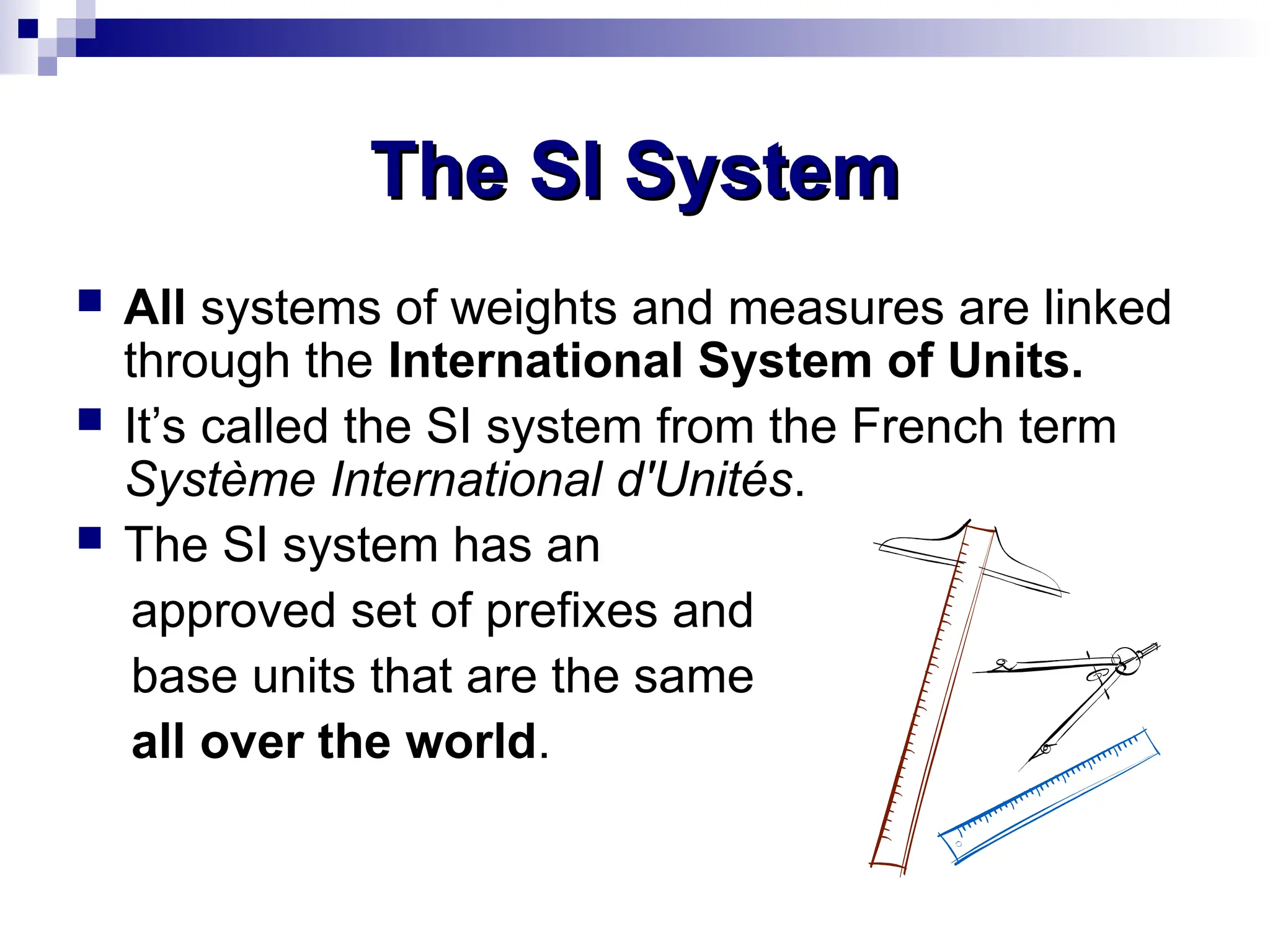 The SI System
The SI System
 All systems of weights and measures are linked
through the International System of Units.
 It’s called the SI system from the French term
Système International d'Unités.
 The SI system has an
approved set of prefixes and
base units that are the same
all over the world.
 