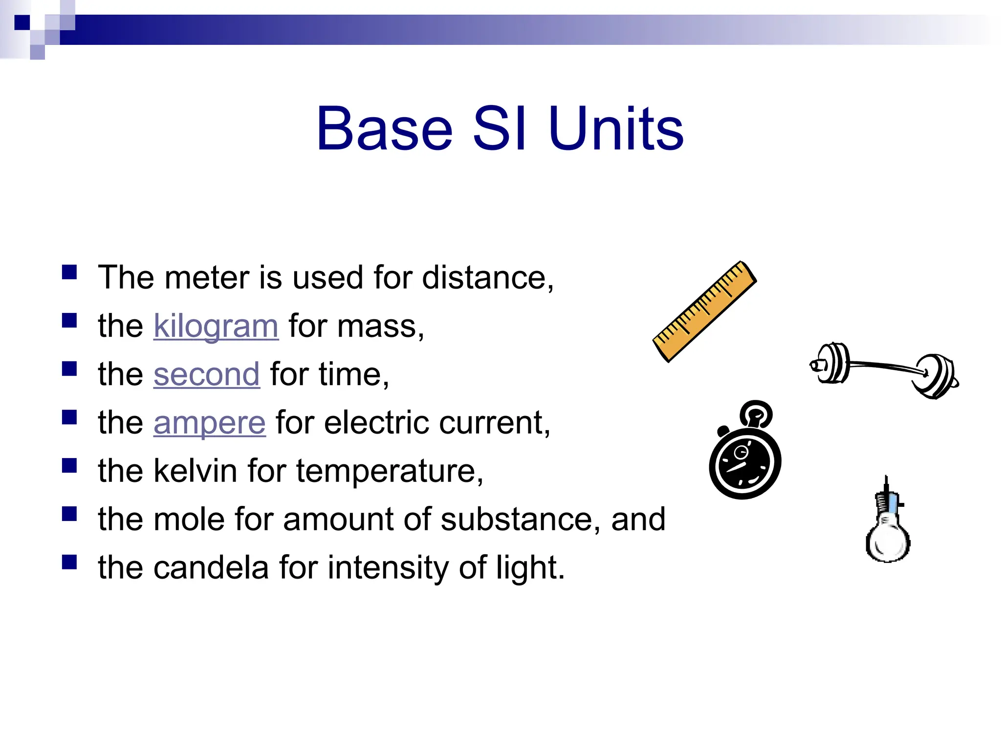 Base SI Units
 The meter is used for distance,
 the kilogram for mass,
 the second for time,
 the ampere for electric current,
 the kelvin for temperature,
 the mole for amount of substance, and
 the candela for intensity of light.
 