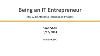 Saad Shah
5/12/2014
Metric-X, LLC
Being an IT Entrepreneur
MIS 524: Enterprise Information Systems
 