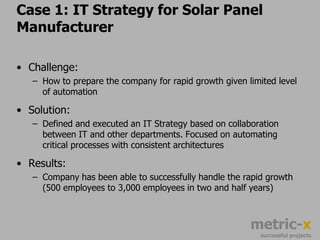 Case 2: Metrics Roadmap for Automotive SupplierThe Challenge:How to arm departments with the right metrics while undertaking a massive ERP migrationSolution:Defined a roadmap that delivered critical analytical capabilities commonly across product groups and sales regionsResults:Company was able to adapt aspects of the ERP migration such that common metrics and reports were rolled out to each impacted region