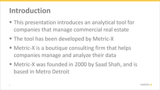 2 metric-x
Introduction
? This presentation introduces an analytical tool for
companies that manage commercial real estate
? The tool has been developed by Metric-X
? Metric-X is a boutique consulting firm that helps
companies manage and analyze their data
? Metric-X was founded in 2000 by Saad Shah, and is
based in Metro Detroit
 
