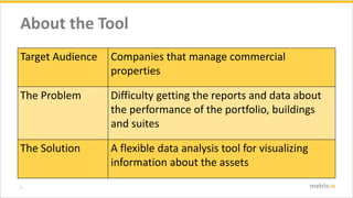 3 metric-x
About the Tool
Target Audience Companies that manage commercial
properties
The Problem Difficulty getting the reports and data about
the performance of the portfolio, buildings
and suites
The Solution A flexible data analysis tool for visualizing
information about the assets
 