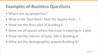 4 metric-x
Examples of Business Questions
? Where are my properties?
? What is the Total Rent? Rent Per Square Foot ?
? Show me the floor plan of Building A
? Show me all spaces where the lease is expiring in 1 year
? Show me the interior of Suite 100 in Building A
? What are the demographics around Building B?
 