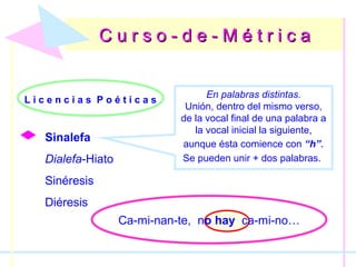 C u r s o - d e - M é t r i c aC u r s o - d e - M é t r i c a
L i c e n c i a s P o é t i c a s
Sinalefa
Dialefa-Hiato
Sinéresis
Diéresis
En palabras distintas.
Unión, dentro del mismo verso,
de la vocal final de una palabra a
la vocal inicial la siguiente,
aunque ésta comience con “h”.
Se pueden unir + dos palabras.
Ca-mi-nan-te, no hay ca-mi-no…
 