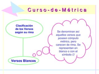 C u r s o - d e - M é t r i c aC u r s o - d e - M é t r i c a
Clasificación
de los Versos
según su rima
Versos Blancos
Se denominan así
aquellos versos que
poseen cómputo
métrico, pero
carecen de rima. Se
representan en
blanco o con el
símbolo ∅
 