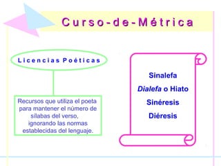 C u r s o - d e - M é t r i c aC u r s o - d e - M é t r i c a
L i c e n c i a s P o é t i c a s
Recursos que utiliza el poeta
para mantener el número de
sílabas del verso,
ignorando las normas
establecidas del lenguaje.
Sinalefa
Dialefa o Hiato
Sinéresis
Diéresis
 