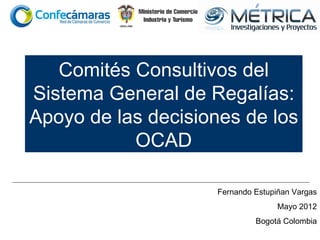Comités Consultivos del
Sistema General de Regalías:
Apoyo de las decisiones de los
           OCAD

                    Fernando Estupiñan Vargas
                                   Mayo 2012
                             Bogotá Colombia
 
