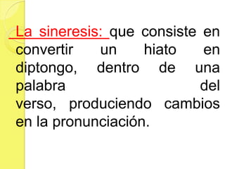 La sineresis: que consiste en
convertir un hiato en
diptongo, dentro de una
palabra del
verso, produciendo cambios
en la pronunciación.
 
