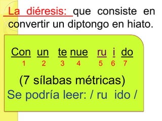 La diéresis: que consiste en
convertir un diptongo en hiato.
Con un te nue ru i do
(7 sílabas métricas)
Se podría leer: / ru ido /
1 2 3 4 5 6 7
 