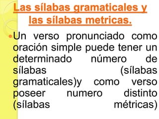 Las sílabas gramaticales y
las sílabas metricas.
Un verso pronunciado como
oración simple puede tener un
determinado número de
sílabas (sílabas
gramaticales)y como verso
poseer numero distinto
(sílabas métricas)
 