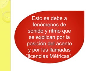 Esto se debe a
fenómenos de
sonido y ritmo que
se explican por la
posición del acento
y por las llamadas
“licencias Métricas”.
 