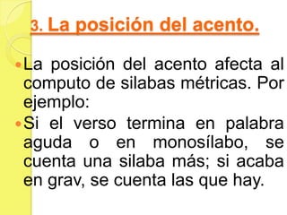 3. La posición del acento.
La posición del acento afecta al
computo de silabas métricas. Por
ejemplo:
Si el verso termina en palabra
aguda o en monosílabo, se
cuenta una silaba más; si acaba
en grav, se cuenta las que hay.
 