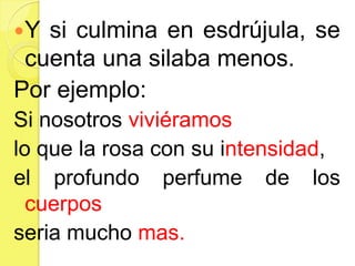 Y si culmina en esdrújula, se
cuenta una silaba menos.
Por ejemplo:
Si nosotros viviéramos
lo que la rosa con su intensidad,
el profundo perfume de los
cuerpos
seria mucho mas.
 