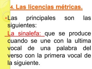 4. Las licencias métricas.
Las principales son las
siguientes:
La sinalefa: que se produce
cuando se une con la ultima
vocal de una palabra del
verso con la primera vocal de
la siguiente.
 