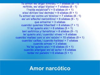 Amor narcótico
Tu a/mor/ es/ al/go/ tí/mi/do,/ = 7 sílabas (8 - 1)
re/ñi/do, es/ al/go/ tí/pi/co/ = 7 sílabas (8 - 1)
"na/da es/pe/cial"/ = 5 sílabas (4 + 1)
e/so/ di/rí/an/ los/ de/más/ = 9 sílabas (8 + 1)
Tu a/mor/ es/ co/mo un/ tó/xi/co/ = 7 sílabas (8 - 1)
es/ un/ e/fec/to/ nar/có/ti/co/ = 8 sílabas (9 - 1)
que a/ma/rra/ = 3 sílabas
cuan/do/ quie/res/ li/ber/tad/ = 8 sílabas (7 + 1)
Y/ te/ quie/ro a/sí:/ = 6 sílabas (5 + 1)
tan/ sa/tí/ri/ca y/ fa/ná/ti/ca/ = 8 sílabas (9 - 1)
te/ quie/ro a/sí,/ cuan/do/ vi/ves/ = 8 sílabas
cuan/do/ ma/tas/ con/ o/ sin/ ra/zón/ = 10 sílabas (9 + 1)
cuan/do/ ca/llas,/ cuan/do ha/blas/ = 7 sílabas
cuan/do a/mas/ = 3 sílabas
Yo/ te/ quie/ro a/sí:/ = 6 sílabas (5 + 1)
cuan/do a/lar/gas/ en/ el/ ac/to/ = 8 sílabas
to/da/ mi/ pa/sión/ = 6 sílabas (5 + 1)
 