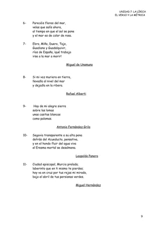 UNIDAD 7: LA LÍRICA
                                                           EL VERSO Y LA MÉTRICA


6-    Parecéis flores del mar,
      velas que salís ahora,
      al tiempo en que el sol se pone
      y el mar es de color de rosa.

7-    Ebro, Miño, Duero, Tajo,
      Guadiana y Guadalquivir,
      ríos de España, ¡qué trabajo
      irse a la mar a morir!

                                 Miguel de Unamuno



8-    Si mi voz muriera en tierra,
      llevadla al nivel del mar
      y dejadla en la ribera.

                                 Rafael Alberti



9-     Hay de mi alegre sierra
      sobre las lomas
      unas casitas blancas
      como palomas.

                       Antonio Fernández Grilo

10-   Segovia transparente a su alta pena
      detrás del Acueducto, pensativa,
      y en el hondo fluir del agua viva
      el Eresma mortal se desalmena.

                                        Leopoldo Panero

11-   Ciudad episcopal, Murcia prelada;
      laberinto que en ti mismo te pierdes;
      hoy va en cruz por tus rejas mi mirada,
      bajo el abril de tus persianas verdes.

                                        Miguel Hernández




                                                                             9
 