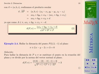 MATEMATICAS
Secci´n 2: Distancias
     o                                                                      10     2º Bachillerato
                                                                                             r=A+lu
con n = (a, b, c), realizamos el producto escalar                                 A

                   −→
               n . AP = (a, b, c) · (x0 − x1 , y0 − y1 , z0 − z1 )                       d

                                                                                      B
                         = ax0 + by0 + cz0 − (ax1 + by1 + cz1 )                       s=B+mv
                                                                                      CIENCIAS
                         = ax0 + by0 + cz0 + d
ya que como A ∈ π, ax1 + by1 + cz1 = −d.                                         MaTEX
                                        |ax0 + by0 + cz0 + d|
                           d(P, π) =       √                          (2)
                                             a2 + b2 + c2




                                                                                        Metrica
Ejemplo 2.4. Hallar la distancia del punto P (3, 2, −1) al plano




                                                                                         ´
                              π ≡ 2x − y − 2z + 3 = 0
Soluci´n:
      o
Para hallar la distancia de P a π se sustituye el punto en la ecuaci´n del
                                                                    o
plano y se divide por la norma del vector normal al plano.
                                    |2 (3) − (2) − 2 (−1) + 3|
                        d(P, π) =                                =3
                                       22 + (−1)2 + (−2)2
                                                                                   Doc Doc

                                                                                 Volver Cerrar
 