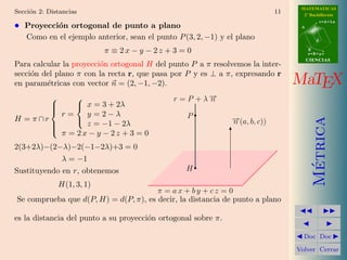 MATEMATICAS
Secci´n 2: Distancias
     o                                                                        11     2º Bachillerato
                                                                                               r=A+lu
• Proyecci´n ortogonal de punto a plano
          o                                                                         A


    Como en el ejemplo anterior, sean el punto P (3, 2, −1) y el plano                     d


                             π ≡ 2x − y − 2z + 3 = 0                                    B
                                                                                        s=B+mv
                                                                                        CIENCIAS
Para calcular la proyecci´n ortogonal H del punto P a π resolvemos la inter-
                         o
secci´n del plano π con la recta r, que pasa por P y es ⊥ a π, expresando r
     o
en param´tricas con vector n = (2, −1, −2).
         e                                                                         MaTEX
                                             r = P + λ−
                                                        →
                                                        n
            
              x = 3 + 2λ
          r=    y =2−λ
            
H = π∩r                                           P            →
                                                               − (a, b, c))




                                                                                          Metrica
        
              
                z = −1 − 2λ                                    n
        
          π = 2x − y − 2z + 3 = 0
        

2(3+2λ)−(2−λ)−2(−1−2λ)+3 = 0
             λ = −1




                                                                                           ´
Sustituyendo en r, obtenemos                      H

                H(1, 3, 1)
                                       π = ax + by + cz = 0
Se comprueba que d(P, H) = d(P, π), es decir, la distancia de punto a plano

es la distancia del punto a su proyecci´n ortogonal sobre π.
                                       o

                                                                                     Doc Doc

                                                                                   Volver Cerrar
 