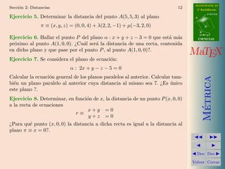 MATEMATICAS
Secci´n 2: Distancias
     o                                                                      12      2º Bachillerato
                                                                                              r=A+lu
Ejercicio 5. Determinar la distancia del punto A(5, 5, 3) al plano                 A


                π ≡ (x, y, z) = (0, 0, 4) + λ(2, 2, −1) + µ(−3, 2, 0)                     d

                                                                                       B
                                                                                       s=B+mv
Ejercicio 6. Hallar el punto P del plano α : x + y + z − 3 = 0 que est´ m´s
                                                                      a a              CIENCIAS
pr´ximo al punto A(1, 0, 0). ¿Cu´l ser´ la distancia de una recta, contenida
  o                             a     a
en dicho plano y que pase por el punto P , al punto A(1, 0, 0)?.
                                                                                  MaTEX
Ejercicio 7. Se considera el plano de ecuaci´n:
                                            o
                              α : 2x + y − z − 5 = 0
Calcular la ecuaci´n general de los planos paralelos al anterior. Calcular tam-
                  o




                                                                                         Metrica
bi´n un plano paralelo al anterior cuya distancia al mismo sea 7. ¿Es unico
  e                                                                       ´
este plano ?.
Ejercicio 8. Determinar, en funci´n de x, la distancia de un punto P (x, 0, 0)
                                 o
a la recta de ecuaciones




                                                                                          ´
                                  x+y =0
                            r≡
                                  y+z =0
¿Para qu´ punto (x, 0, 0) la distancia a dicha recta es igual a la distancia al
        e
plano π ≡ x = 0?.



                                                                                    Doc Doc

                                                                                  Volver Cerrar
 