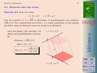 MATEMATICAS
Secci´n 2: Distancias
     o                                                                     13     2º Bachillerato
                                                                                            r=A+lu
2.4. Distancia entre dos rectas                                                  A


                                                                                        d
Teorema 2.3. Sean las rectas
                                                                                     B
                                                                                     s=B+mv
                         r ≡ A + λu        s ≡ B + µv                                CIENCIAS
                            −−
                             →
Con los vectores u, v y AB se determina el paralelep´       ıpedo con volumen
|AB, u, v|. Por construcci´n las rectas r y s est´n contenidas en dos planos
                           o                       a                            MaTEX
paralelos, luego la distancia entre las rectas es la distancia

    entre los planos, que equivale a la    r = A + λ−
                                                    →
                                                    u




                                                                                       Metrica
    altura del paralelep´
                        ıpedo construi-
    do.
                                           A
            Volumen =|AB, u, v|
               Base =||u ∧ v||




                                                                                        ´
                             |AB, u, v|
             d(r, s) = δ =                          δ
                              ||u ∧ v||

                                                B

                                           s = B + µ−
                                                    →
                                                    v
                                                                                  Doc Doc

                                                                                Volver Cerrar
 