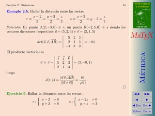 MATEMATICAS
Secci´n 2: Distancias
     o                                                                 14     2º Bachillerato
                                                                                        r=A+lu
Ejemplo 2.5. Hallar la distancia entre las rectas                            A


              x−2       y+3      z           x+2        z
          r≡         =        =         s≡        =y−5=                             d

                 5         2     3             2        3                        B
                                                                                 s=B+mv

Soluci´n: Un punto A(2, −3, 0) ∈ r, un punto B(−2, 5, 0) ∈ s siendo los
      o                                                                          CIENCIAS

vectores directores respectivos u = (5, 2, 3) y v = (2, 1, 3)

                                  −
                                  −→
                                             5 2 3                          MaTEX
                        det(u, v, AB) =      2 1 3        = −84
                                            −4 8 0
El producto vectorial es




                                                                                   Metrica
                                    i j k
                         u∧v=       5 2 3          = (3, −9, 1)
                                    2 1 3
luego




                                                                                    ´
                                               −
                                               −→
                                         |u v, AB|    84
                             d(r, s) =              =√
                                          ||u ∧ v||    91


Ejercicio 9. Hallar la distancia entre las rectas :
                          x−2 =0                     x − 2z       =0
                   r:                         s:
                          y+3 =0                      y+z         =3          Doc Doc

                                                                            Volver Cerrar
 
