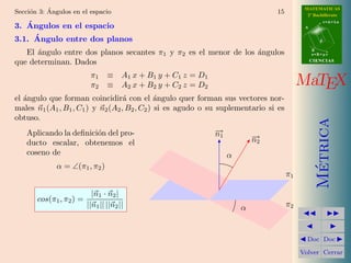 ´                                                                               MATEMATICAS
Secci´n 3: Angulos en el espacio
     o                                                                         15           2º Bachillerato
                                                                                                      r=A+lu
   ´
3. Angulos en el espacio                                                                   A


     ´
3.1. Angulo entre dos planos                                                                      d

                                                                                               B
   El ´ngulo entre dos planos secantes π1 y π2 es el menor de los ´ngulos
      a                                                           a                            s=B+mv

que determinan. Dados                                                                          CIENCIAS


                          π1     ≡ A1 x + B1 y + C1 z = D1
                          π2     ≡ A2 x + B2 y + C2 z = D2                                MaTEX
el angulo que forman coincidir´ con el ´ngulo quer forman sus vectores nor-
   ´                               a          a
males n1 (A1 , B1 , C1 ) y n2 (A2 , B2 , C2 ) si es agudo o su suplementario si es
obtuso.




                                                                                                 Metrica
    Aplicando la deﬁnici´n del pro-
                        o                                    −1
                                                             →
                                                             n            →
                                                                          −2
                                                                          n
    ducto escalar, obtenemos el
    coseno de                                                     α
             α = ∠(π1 , π2 )




                                                                                                  ´
                                                                                     π1

                           |n1 · n2 |
       cos(π1 , π2 ) =
                         ||n1 || ||n2 ||                              α              π2



                                                                                            Doc Doc

                                                                                          Volver Cerrar
 