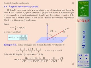 ´                                                                    MATEMATICAS
Secci´n 3: Angulos en el espacio
     o                                                                    16     2º Bachillerato
                                                                                           r=A+lu
     ´
3.2. Angulos entre recta y plano                                                A


    El ´ngulo entre una recta r y un plano π es el ´ngulo α que forma la
        a                                            a                                 d

recta r con la recta rp que se obtiene al proyectar r sobre π. Observar que         B
                                                                                    s=B+mv
α corresponde al complementario del ´ngulo que determinan el vector u de
                                         a                                          CIENCIAS
la recta con el vector normal n del plano . Siendo los vectores respectivos
n(a, b, c) y u(u1 , u2 , u3 ) tendremos.
                                             →
                                             −
                                                                               MaTEX
Como                                         n
           π
        α=    − ∠(n, u)                                               r
            2
                                                 π/2 − α




                                                                                      Metrica
y sen α = cos(n, u)                                               →
                                                                  −
                                                                  u
                      |u · n|                                         π
     sen(r, π) =                                      α
                    ||u|| ||n||
                                                             rp




                                                                                       ´
Ejemplo 3.1. Hallar el ´ngulo que forman la recta r y el plano π
                       a
                 x−1       y+2       z−1
               r≡       =        =              π ≡x−y−z =0
                   2        −1          1
Soluci´n: El ´ngulo ∠(r, π) = 90 − ∠(u, n),
      o      a
                                                          √
                       (2, −1, 1) · (1, −1, −1)       2     2
           sen α = √                √              =√ √ =
                     2 2 + 12 + 12 12 + 12 + 12      6 3   3                     Doc Doc

                                                                               Volver Cerrar
 