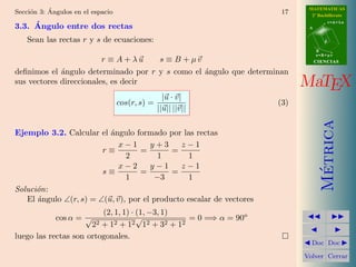 ´                                                                 MATEMATICAS
Secci´n 3: Angulos en el espacio
     o                                                                 17     2º Bachillerato
                                                                                        r=A+lu
     ´
3.3. Angulo entre dos rectas                                                 A


    Sean las rectas r y s de ecuaciones:                                            d

                                                                                 B
                                                                                 s=B+mv
                         r ≡ A + λu  s ≡ B + µv                                  CIENCIAS

deﬁnimos el ´ngulo determinado por r y s como el ´ngulo que determinan
             a                                   a
sus vectores direccionales, es decir                                        MaTEX
                                                   |u · v|
                                   cos(r, s) =                        (3)
                                                 ||u|| ||v||




                                                                                   Metrica
Ejemplo 3.2. Calcular el ´ngulo formado por las rectas
                          a
                             x−1      y+3     z−1
                        r≡         =        =
                               2        1       1
                             x−2      y−1     z−1




                                                                                    ´
                        s≡         =        =
                               1       −3       1
Soluci´n:
      o
   El ´ngulo ∠(r, s) = ∠(u, v), por el producto escalar de vectores
      a
                         (2, 1, 1) · (1, −3, 1)
             cos α = √               √          = 0 =⇒ α = 90o
                      22 + 12 + 12 12 + 32 + 12
luego las rectas son ortogonales.
                                                                              Doc Doc

                                                                            Volver Cerrar
 