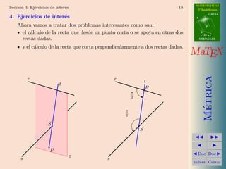 MATEMATICAS
Secci´n 4: Ejercicios de inter´s
     o                        e                                              18      2º Bachillerato
                                                                                               r=A+lu
4. Ejercicios de inter´s
                      e                                                             A


    Ahora vamos a tratar dos problemas interesantes como son:                              d


     el c´lculo de la recta que desde un punto corta o se apoya en otras dos
         a                                                                              B
                                                                                        s=B+mv

     rectas dadas.                                                                      CIENCIAS


       y el c´lculo de la recta que corta perpendicularmente a dos rectas dadas.
             a
                                                                                   MaTEX




                                                                                          Metrica
          r                                      r                t
                           t
                                                                   R
                                                          π
                                                          2




                                                                                           ´
                                                     π
                                                      2

                    S
                                                              S



                     P
                                                                                     Doc Doc
      s                        π             s
                                                                                   Volver Cerrar
 