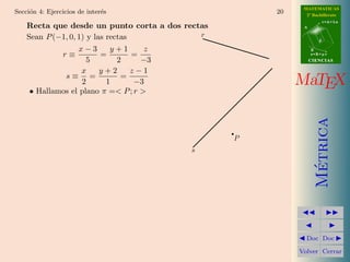 MATEMATICAS
Secci´n 4: Ejercicios de inter´s
     o                        e                       20     2º Bachillerato
                                                                       r=A+lu
    Recta que desde un punto corta a dos rectas             A


    Sean P (−1, 0, 1) y las rectas           r
                                                                   d

                   x−3       y+1      z                         B
             r≡           =        =                            s=B+mv

                      5        2     −3                         CIENCIAS

                    x     y+2      z−1
              s≡ =              =
                    2       1       −3                     MaTEX
     • Hallamos el plano π =< P ; r >




                                                                  Metrica
                                                  P
                                           s




                                                                   ´
                                                             Doc Doc

                                                           Volver Cerrar
 