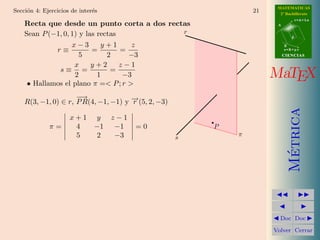 MATEMATICAS
Secci´n 4: Ejercicios de inter´s
     o                        e                                  21     2º Bachillerato
                                                                                  r=A+lu
    Recta que desde un punto corta a dos rectas                        A


    Sean P (−1, 0, 1) y las rectas           r
                                                                              d

                   x−3       y+1      z                                    B
             r≡           =        =                                       s=B+mv

                      5        2     −3                                    CIENCIAS

                    x     y+2      z−1
              s≡ =              =
                    2       1       −3                                MaTEX
     • Hallamos el plano π =< P ; r >
                     −→
    R(3, −1, 0) ∈ r, P R(4, −1, −1) y − (5, 2, −3)
                                      →
                                      r




                                                                             Metrica
                     x+1 y         z−1
             π=       4  −1         −1   =0              P
                      5   2         −3               s       π




                                                                              ´
                                                                        Doc Doc

                                                                      Volver Cerrar
 