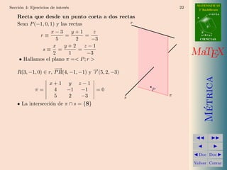 MATEMATICAS
Secci´n 4: Ejercicios de inter´s
     o                        e                                  22     2º Bachillerato
                                                                                  r=A+lu
    Recta que desde un punto corta a dos rectas                        A


    Sean P (−1, 0, 1) y las rectas           r
                                                                              d

                   x−3       y+1      z                                    B
             r≡           =        =                                       s=B+mv

                      5        2     −3                                    CIENCIAS

                    x     y+2      z−1
              s≡ =              =
                    2       1       −3                                MaTEX
     • Hallamos el plano π =< P ; r >
                     −→
    R(3, −1, 0) ∈ r, P R(4, −1, −1) y − (5, 2, −3)
                                      →
                                      r




                                                                             Metrica
                     x+1 y         z−1
             π=       4  −1         −1   =0              P
                      5   2         −3               s       π
    • La intersecci´n de π ∩ s = {S}
                   o




                                                                              ´
                                                                        Doc Doc

                                                                      Volver Cerrar
 