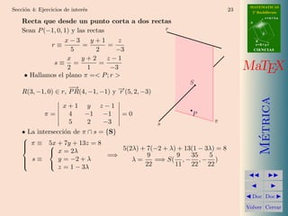MATEMATICAS
Secci´n 4: Ejercicios de inter´s
     o                        e                                           23     2º Bachillerato
                                                                                           r=A+lu
    Recta que desde un punto corta a dos rectas                                 A


    Sean P (−1, 0, 1) y las rectas           r
                                                                                       d

                   x−3       y+1      z                                             B
             r≡           =        =                                                s=B+mv

                      5        2     −3                                             CIENCIAS

                    x     y+2      z−1
              s≡ =              =
                    2       1       −3                                         MaTEX
     • Hallamos el plano π =< P ; r >
                                                           S
                     −→
    R(3, −1, 0) ∈ r, P R(4, −1, −1) y − (5, 2, −3)
                                      →
                                      r




                                                                                      Metrica
                     x+1 y         z−1
             π=       4  −1         −1   =0                P
                      5   2         −3               s             π
    • La intersecci´n de π ∩ s = {S}
                   o




                                                                                       ´
    
     π ≡ 5x + 7y + 13z = 8
    
            
              x = 2λ                5(2λ) + 7(−2 + λ) + 13(1 − 3λ) = 8
                                  =⇒         9         9   35    5
     s≡         y = −2 + λ             λ=     =⇒ S( , − , − )
    
            
                 z = 1 − 3λ                 22        11 22 22



                                                                                 Doc Doc

                                                                               Volver Cerrar
 