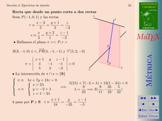 MATEMATICAS
Secci´n 4: Ejercicios de inter´s
     o                        e                                           24     2º Bachillerato
                                                                                           r=A+lu
    Recta que desde un punto corta a dos rectas                                 A


    Sean P (−1, 0, 1) y las rectas           r
                                                               t                       d

                   x−3       y+1      z                                             B
             r≡           =        =                                                s=B+mv

                      5        2     −3                                             CIENCIAS

                    x     y+2      z−1
              s≡ =              =
                    2       1       −3                                         MaTEX
     • Hallamos el plano π =< P ; r >
                                                           S
                     −→
    R(3, −1, 0) ∈ r, P R(4, −1, −1) y − (5, 2, −3)
                                      →
                                      r




                                                                                      Metrica
                     x+1 y           z−1
             π=       4  −1           −1   =0              P
                      5   2           −3             s             π
    • La intersecci´n de π ∩ s = {S}
                   o




                                                                                       ´
    
     π ≡ 5x + 7y + 13z = 8
    
            
              x = 2λ                5(2λ) + 7(−2 + λ) + 13(1 − 3λ) = 8
                                  =⇒         9         9   35    5
     s≡         y = −2 + λ             λ=     =⇒ S( , − , − )
    
            
                 z = 1 − 3λ                 22        11 22 22

                                   x+1    y    z−1
    t pasa por P y S t ≡               =     =
                                    18   −35    −5
                                                                                 Doc Doc

                                                                               Volver Cerrar
 