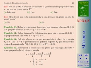 MATEMATICAS
Secci´n 4: Ejercicios de inter´s
     o                        e                                             26      2º Bachillerato
                                                                                              r=A+lu
Test. Por un punto P exterior a una recta r, ¿cu´ntas rectas perpendiculares
                                                a                                  A

a r se pueden trazar desde P ?
                                                                                          d

(a) Inﬁnitas             (b) Una                   (c) Dos                             B
                                                                                       s=B+mv
                                                                                       CIENCIAS
Test. ¿Puede ser una recta perpendicular a una recta de un plano sin que lo
sea al plano?
(a) No                               (b) Si
                                                                                  MaTEX
Ejercicio 10. Hallar la ecuaci´n de la recta r1 que pasa por el punto (1, 0, 0)
                              o
y es perpendicular al plano x − y − z + 2 = 0.




                                                                                         Metrica
Ejercicio 11. Hallar la ecuaci´n del plano que pasa por el punto (1, 1, 1) y
                               o
es perpendicular a la recta x = t y = 0 z = t.
Ejercicio 12. Calcular alguna recta que sea paralela al plano de ecuaci´n
                                                                        o
π1 ≡ x − 2y + z = 1 y que tambi´n sea paralela al plano π2 que pasa por los
                                 e




                                                                                          ´
puntos de coordenada P (2, 0, 1), Q(0, 2, 1) y R(1, −1, 0).
Ejercicio 13. Determinar la ecuaci´n de un plano que contenga a la recta r
                                    o
y sea perpendicular al plano π, siendo:
                             x−1      y−1    z+1
                        r≡         =       =
                               2        −3    −1
                                
                                 x =λ−µ
                            π:     y =λ                                             Doc Doc
                                   z =µ
                                
                                                                                  Volver Cerrar
 