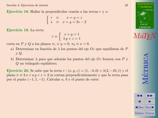 MATEMATICAS
Secci´n 4: Ejercicios de inter´s
     o                        e                                               28      2º Bachillerato
                                                                                                r=A+lu
Ejercicio 18. Hallar la perpendicular com´n a las rectas r y s:
                                         u                                           A


                                   r   ≡   x=y=z                                            d

                                   s   ≡ x = y = 3z − 2                                  B
                                                                                         s=B+mv
                                                                                         CIENCIAS
Ejercicio 19. La recta
                                   x+y =1
                                   r≡
                                   λy + z = 1                                       MaTEX
corta en P y Q a los planos π1 ≡ y = 0, π2 ≡ x = 0.
  a) Determinar en funci´n de λ los puntos del eje Oz que equidistan de P
                         o
      y Q.




                                                                                           Metrica
   b) Determinar λ para que adem´s los puntos del eje Oz formen con P y
                                 a
      Q un tri´ngulo equil´tero.
              a           a
Ejercicio 20. Se sabe que la recta r : (x, y, z) = (1, −b, 0) + λ(2, −10, 1) y el




                                                                                            ´
plano π ≡ 2 x + a y + z = 2 se cortan perpendicularmente y que la recta pasa
por el punto (−1, 1, −1). Calcular a, b y el punto de corte.




                                                                                      Doc Doc

                                                                                    Volver Cerrar
 