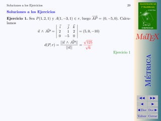 MATEMATICAS
Soluciones a los Ejercicios                                                29     2º Bachillerato
                                                                                            r=A+lu
Soluciones a los Ejercicios                                                      A

                                                      −→
Ejercicio 1. Sea P (1, 2, 1) y A(1, −3, 1) ∈ r, luego AP = (0, −5, 0). Calcu-           d

lamos                                                                                B
                                                                                     s=B+mv
                                 i     j k                                           CIENCIAS
                  u ∧ AP = 2           1 2 = (5, 0, −10)
                                0 −5 0
                                                 √                              MaTEX
                                  ||u ∧ AP ||      125
                       d(P, r) =              = √
                                      ||u||         6
                                                                  Ejercicio 1




                                                                                       Metrica
                                                                                        ´
                                                                                  Doc Doc

                                                                                Volver Cerrar
 
