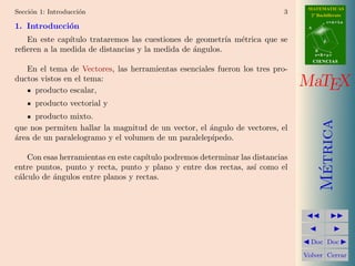 MATEMATICAS
Secci´n 1: Introducci´n
     o               o                                                      3     2º Bachillerato
                                                                                            r=A+lu
1. Introducci´n
             o                                                                   A


   En este cap´ıtulo trataremos las cuestiones de geometr´ m´trica que se
                                                          ıa e                          d

reﬁeren a la medida de distancias y la medida de ´ngulos.
                                                 a                                   B
                                                                                     s=B+mv
                                                                                     CIENCIAS
   En el tema de Vectores, las herramientas esenciales fueron los tres pro-
ductos vistos en el tema:
     producto escalar,
                                                                                MaTEX
      producto vectorial y
      producto mixto.




                                                                                       Metrica
que nos permiten hallar la magnitud de un vector, el angulo de vectores, el
                                                     ´
a
´rea de un paralelogramo y el volumen de un paralelep´ıpedo.

    Con esas herramientas en este cap´
                                     ıtulo podremos determinar las distancias
entre puntos, punto y recta, punto y plano y entre dos rectas, as´ como el
                                                                   ı




                                                                                        ´
c´lculo de ´ngulos entre planos y rectas.
 a         a




                                                                                  Doc Doc

                                                                                Volver Cerrar
 