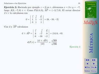MATEMATICAS
Soluciones a los Ejercicios                                                  31      2º Bachillerato
                                                                                               r=A+lu
Ejercicio 3. Haciendo por ejemplo z = 0 en r, obtenemos x = 3 e y = −7,             A
                                         −→
luego A(3, −7, 0) ∈ r. Como P (0, 0, 0), AP = (−3, 7, 0). El vector director               d
u ∈ r lo calculamos con                                                                 B
                                                                                        s=B+mv
                                  i j  k                                                CIENCIAS

                          u=      1 1 −5        = (6, −16, −2)

        −→
                                  3 1  1                                           MaTEX
Con u y AP calculamos
                                     i   j  k
                     u ∧ AP =        3 −7   0        = (14, 6, −6)




                                                                                          Metrica
                                     6 −16 −2
                                                       √
                                          ||u ∧ AP ||    268
                              d(P, r) =               =√
                                              ||u||      296




                                                                                           ´
                                                                     Ejercicio 3




                                                                                     Doc Doc

                                                                                   Volver Cerrar
 