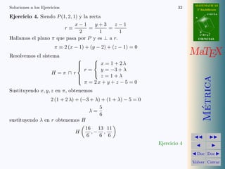 MATEMATICAS
Soluciones a los Ejercicios                                             32      2º Bachillerato
                                                                                          r=A+lu
Ejercicio 4. Siendo P (1, 2, 1) y la recta                                     A


                              x−1      y+3   z−1
                        r≡           =     =                                          d

                                2        1     1                                   B
                                                                                   s=B+mv
Hallamos el plano π que pasa por P y es ⊥ a r.                                     CIENCIAS


                        π ≡ 2 (x − 1) + (y − 2) + (z − 1) = 0
Resolvemos el sistema
                                                                              MaTEX
                                   
                                  
                                    x = 1 + 2λ
                                r=    y = −3 + λ
                                  
                      H=π ∩ r
                                      z =1+λ
                                    




                                                                                     Metrica
                              
                              
                                π = 2x + y + z − 5 = 0
                              

Sustituyendo x, y, z en π, obtenemos
                  2 (1 + 2 λ) + (−3 + λ) + (1 + λ) − 5 = 0




                                                                                      ´
                                        5
                                   λ=
                                        6
sustituyendo λ en r obtenemos H
                                      16 13 11
                                 H       ,− ,
                                       6   6 6
                                                                Ejercicio 4
                                                                                Doc Doc

                                                                              Volver Cerrar
 