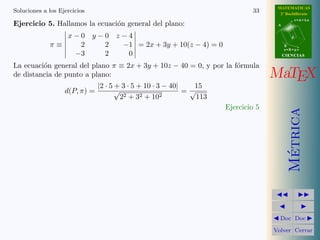 MATEMATICAS
Soluciones a los Ejercicios                                                 33      2º Bachillerato
                                                                                              r=A+lu
Ejercicio 5. Hallamos la ecuaci´n general del plano:
                               o                                                   A


                    x−0 y−0 z−4                                                           d

             π≡       2   2  −1 = 2x + 3y + 10(z − 4) = 0                              B
                                                                                       s=B+mv
                     −3   2   0                                                        CIENCIAS

La ecuaci´n general del plano π ≡ 2x + 3y + 10z − 40 = 0, y por la f´rmula
         o                                                          o
de distancia de punto a plano:                                                    MaTEX
                             |2 · 5 + 3 · 5 + 10 · 3 − 40|   15
                   d(P, π) =        √                      =√
                                      22 + 32 + 102           113
                                                                    Ejercicio 5




                                                                                         Metrica
                                                                                          ´
                                                                                    Doc Doc

                                                                                  Volver Cerrar
 